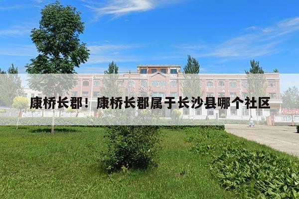 康桥长郡！康桥长郡属于长沙县哪个社区